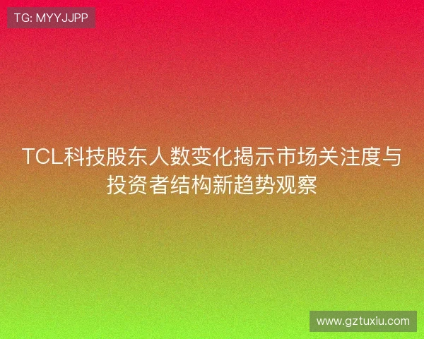 TCL科技股东人数变化揭示市场关注度与投资者结构新趋势观察